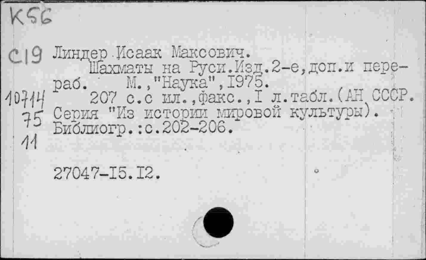 ﻿
Cl9 Линдер. Исаак Максович.
Шахматы на Руси.Изд.2-е,доп.и пере-раб. М. /’Наука”, 1975.
207 с.с ил.,факс., I л. табл. (JE СССР. чГ Серия ”Из истории мировой культуры;.
Библиогр.: с.202-206.
j	L
27047-15.12.